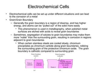 Electrochemical Cells
• Electrochemical cells can be set up under different situations and can lead
to the corrosion of a metal
• Grain/Grain Boundary
– Generally the grain boundary is a region of disarray, and has higher
energy, and atoms can be “pulled out” of the solid more easily
• This phenomenon is used in metallography, when polished metal
surfaces are etched with acids to reveal grain boundaries
– Sometimes, segregation of solutes to grain boundaries may make them
more “noble” than the surrounding grain, resulting in corrosion in regions
adjacent to grain boundaries
• When certain stainless steels are cooled slowly, chromium
precipitates as chromium carbide along grain boundaries, robbing
the surrounding grain of the protective chromium oxide. The grain
boundary is cathodic compared to surrounding grain
 