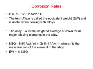 Corrosion Rates
• P.R. = 0.129 i* AW/ n D
• The term AW/n is called the equivalent weight (EW) and
is useful when dealing with alloys.
• The alloy EW is the weighted average of AW/n for all
major alloying elements in the alloy.
• NEQ= Σ(fi/( Awi / ni )= Σ( fi ni / Awi )= where f is the
mass fraction of the element in the alloy
• EW = 1/ NEQ
 