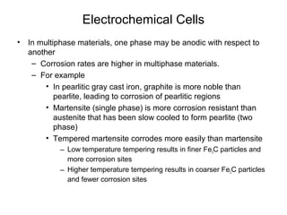 Electrochemical Cells
• In multiphase materials, one phase may be anodic with respect to
another
– Corrosion rates are higher in multiphase materials.
– For example
• In pearlitic gray cast iron, graphite is more noble than
pearlite, leading to corrosion of pearlitic regions
• Martensite (single phase) is more corrosion resistant than
austenite that has been slow cooled to form pearlite (two
phase)
• Tempered martensite corrodes more easily than martensite
– Low temperature tempering results in finer Fe3C particles and
more corrosion sites
– Higher temperature tempering results in coarser Fe3C particles
and fewer corrosion sites
 