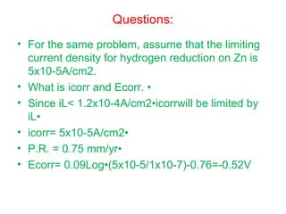 Questions:
• For the same problem, assume that the limiting
current density for hydrogen reduction on Zn is
5x10-5A/cm2.
• What is icorr and Ecorr. •
• Since iL< 1.2x10-4A/cm2•icorrwill be limited by
iL•
• icorr= 5x10-5A/cm2•
• P.R. = 0.75 mm/yr•
• Ecorr= 0.09Log•(5x10-5/1x10-7)-0.76=-0.52V
 