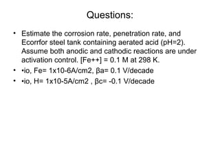 Questions:
• Estimate the corrosion rate, penetration rate, and
Ecorrfor steel tank containing aerated acid (pH=2).
Assume both anodic and cathodic reactions are under
activation control. [Fe++] = 0.1 M at 298 K.
• •io, Fe= 1x10-6A/cm2, βa= 0.1 V/decade
• •io, H= 1x10-5A/cm2 , βc= -0.1 V/decade
 