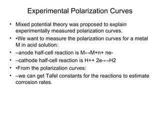 Experimental Polarization Curves
• Mixed potential theory was proposed to explain
experimentally measured polarization curves.
• •We want to measure the polarization curves for a metal
M in acid solution:
• –anode half-cell reaction is M↔M+n+ ne-
• –cathode half-cell reaction is H++ 2e-↔H2
• •From the polarization curves:
• –we can get Tafel constants for the reactions to estimate
corrosion rates.
 