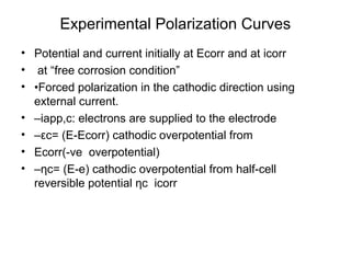 Experimental Polarization Curves
• Potential and current initially at Ecorr and at icorr
• at “free corrosion condition”
• •Forced polarization in the cathodic direction using
external current.
• –iapp,c: electrons are supplied to the electrode
• –εc= (E-Ecorr) cathodic overpotential from
• Ecorr(-ve overpotential)
• –ηc= (E-e) cathodic overpotential from half-cell
reversible potential ηc icorr
 
