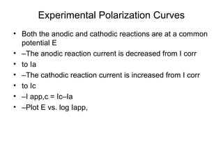 Experimental Polarization Curves
• Both the anodic and cathodic reactions are at a common
potential E
• –The anodic reaction current is decreased from I corr
• to Ia
• –The cathodic reaction current is increased from I corr
• to Ic
• –I app,c = Ic–Ia
• –Plot E vs. log Iapp,
 