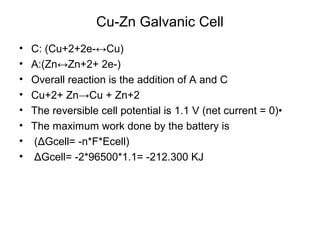 Cu-Zn Galvanic Cell
• C: (Cu+2+2e-↔Cu)
• A:(Zn↔Zn+2+ 2e-)
• Overall reaction is the addition of A and C
• Cu+2+ Zn→Cu + Zn+2
• The reversible cell potential is 1.1 V (net current = 0)•
• The maximum work done by the battery is
• (ΔGcell= -n*F*Ecell)
• ΔGcell= -2*96500*1.1= -212.300 KJ
 