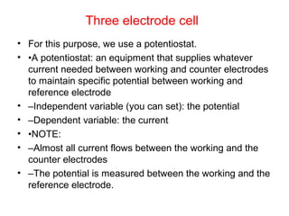 Three electrode cell
• For this purpose, we use a potentiostat.
• •A potentiostat: an equipment that supplies whatever
current needed between working and counter electrodes
to maintain specific potential between working and
reference electrode
• –Independent variable (you can set): the potential
• –Dependent variable: the current
• •NOTE:
• –Almost all current flows between the working and the
counter electrodes
• –The potential is measured between the working and the
reference electrode.
 