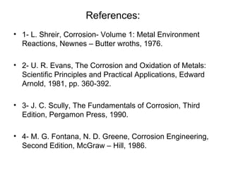 References:
• 1- L. Shreir, Corrosion- Volume 1: Metal Environment
Reactions, Newnes – Butter wroths, 1976.
• 2- U. R. Evans, The Corrosion and Oxidation of Metals:
Scientific Principles and Practical Applications, Edward
Arnold, 1981, pp. 360-392.
• 3- J. C. Scully, The Fundamentals of Corrosion, Third
Edition, Pergamon Press, 1990.
• 4- M. G. Fontana, N. D. Greene, Corrosion Engineering,
Second Edition, McGraw – Hill, 1986.
 