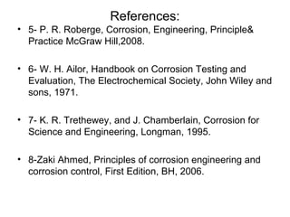 References:
• 5- P. R. Roberge, Corrosion, Engineering, Principle&
Practice McGraw Hill,2008.
• 6- W. H. Ailor, Handbook on Corrosion Testing and
Evaluation, The Electrochemical Society, John Wiley and
sons, 1971.
• 7- K. R. Trethewey, and J. Chamberlain, Corrosion for
Science and Engineering, Longman, 1995.
• 8-Zaki Ahmed, Principles of corrosion engineering and
corrosion control, First Edition, BH, 2006.
 