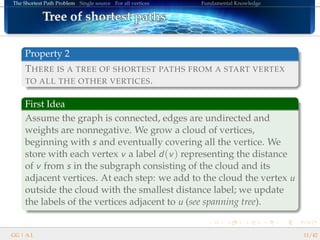 The Shortest Path Problem Single source For all vertices Fundamental Knowledge
Tree of shortest pathsTree of shortest pathsTree of shortest pathsTree of shortest pathsTree of shortest pathsTree of shortest pathsTree of shortest pathsTree of shortest pathsTree of shortest pathsTree of shortest pathsTree of shortest pathsTree of shortest pathsTree of shortest pathsTree of shortest pathsTree of shortest pathsTree of shortest pathsTree of shortest paths
Property 2
THERE IS A TREE OF SHORTEST PATHS FROM A START VERTEX
TO ALL THE OTHER VERTICES.
First Idea
Assume the graph is connected, edges are undirected and
weights are nonnegative. We grow a cloud of vertices,
beginning with s and eventually covering all the vertice. We
store with each vertex v a label d(v) representing the distance
of v from s in the subgraph consisting of the cloud and its
adjacent vertices. At each step: we add to the cloud the vertex u
outside the cloud with the smallest distance label; we update
the labels of the vertices adjacent to u (see spanning tree).
GG | A.I. 11/42
 