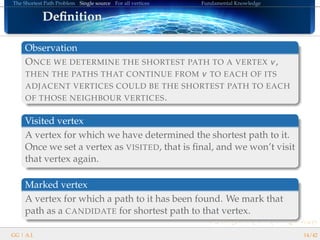 The Shortest Path Problem Single source For all vertices Fundamental Knowledge
DeﬁnitionDeﬁnitionDeﬁnitionDeﬁnitionDeﬁnitionDeﬁnitionDeﬁnitionDeﬁnitionDeﬁnitionDeﬁnitionDeﬁnitionDeﬁnitionDeﬁnitionDeﬁnitionDeﬁnitionDeﬁnitionDeﬁnition
Observation
ONCE WE DETERMINE THE SHORTEST PATH TO A VERTEX v,
THEN THE PATHS THAT CONTINUE FROM v TO EACH OF ITS
ADJACENT VERTICES COULD BE THE SHORTEST PATH TO EACH
OF THOSE NEIGHBOUR VERTICES.
Visited vertex
A vertex for which we have determined the shortest path to it.
Once we set a vertex as VISITED, that is ﬁnal, and we won’t visit
that vertex again.
Marked vertex
A vertex for which a path to it has been found. We mark that
path as a CANDIDATE for shortest path to that vertex.
GG | A.I. 14/42
 
