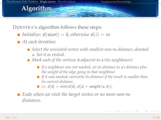 The Shortest Path Problem Single source For all vertices Fundamental Knowledge
AlgorithmAlgorithmAlgorithmAlgorithmAlgorithmAlgorithmAlgorithmAlgorithmAlgorithmAlgorithmAlgorithmAlgorithmAlgorithmAlgorithmAlgorithmAlgorithmAlgorithm
DIJKSTRA’s algorithm follows these steps:
Initialize: d(start) = 0, otherwise d(i) = ∞
At each iteration:
Select the unvisited vertex with smallest non-∞ distance, denoted
a. Set it as visited.
Mark each of the vertices b adjacent to a (its neighbours)
If a neighbour was not marked, set its distance to a’s distance plus
the weight of the edge going to that neighbour.
If it was marked, overwrite its distance if the result is smaller than
its current distance.
i.e. d[b] = min(d[b], d[a] + weight(a, b)).
Ends when we visit the target vertex or no more non-∞
distances.
GG | A.I. 15/42
 