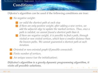 The Shortest Path Problem Single source For all vertices Fundamental Knowledge
ConditionsConditionsConditionsConditionsConditionsConditionsConditionsConditionsConditionsConditionsConditionsConditionsConditionsConditionsConditionsConditionsConditions
Dijkstra’s algorithm can be used if the following conditions are true:
1 No negative weight:
1 we valid the shortest path at each step
2 if there are only positive weight, after adding a new vertex, we
add the adjacent edge to update the marked vertices. Thus, once a
path is valided, we cannot found a shortest path than it.
3 if there are negative weight, it is possible to ﬁnd a path, through
visited or non visited vertices, which have a smaller distance than
the known paths. We cannot guaranted a shortest path at each
iteration.
2 Oriented or non-oriented graph (if possible connected).
3 Finite number of vertices.
4 An unique source (see the initialization).
Dijkstra’s algorithm is a greedy dynamic programming algorithm, it
visits all possible solutions.
GG | A.I. 19/42
 