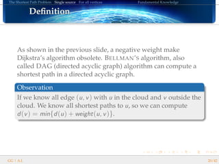 The Shortest Path Problem Single source For all vertices Fundamental Knowledge
DeﬁnitionDeﬁnitionDeﬁnitionDeﬁnitionDeﬁnitionDeﬁnitionDeﬁnitionDeﬁnitionDeﬁnitionDeﬁnitionDeﬁnitionDeﬁnitionDeﬁnitionDeﬁnitionDeﬁnitionDeﬁnitionDeﬁnition
As shown in the previous slide, a negative weight make
Dijkstra’s algorithm obsolete. BELLMAN’S algorithm, also
called DAG (directed acyclic graph) algorithm can compute a
shortest path in a directed acyclic graph.
Observation
If we know all edge (u, v) with u in the cloud and v outside the
cloud. We know all shortest paths to u, so we can compute
d(v) = min{d(u) + weight(u, v)}.
GG | A.I. 20/42
 
