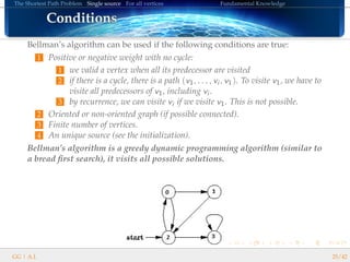 The Shortest Path Problem Single source For all vertices Fundamental Knowledge
ConditionsConditionsConditionsConditionsConditionsConditionsConditionsConditionsConditionsConditionsConditionsConditionsConditionsConditionsConditionsConditionsConditions
Bellman’s algorithm can be used if the following conditions are true:
1 Positive or negative weight with no cycle:
1 we valid a vertex when all its predecessor are visited
2 if there is a cycle, there is a path (v1, . . . , vi , v1). To visite v1, we have to
visite all predecessors of v1, including vi .
3 by recurrence, we can visite vi if we visite v1. This is not possible.
2 Oriented or non-oriented graph (if possible connected).
3 Finite number of vertices.
4 An unique source (see the initialization).
Bellman’s algorithm is a greedy dynamic programming algorithm (similar to
a bread ﬁrst search), it visits all possible solutions.
GG | A.I. 25/42
 