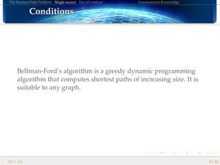The Shortest Path Problem Single source For all vertices Fundamental Knowledge
ConditionsConditionsConditionsConditionsConditionsConditionsConditionsConditionsConditionsConditionsConditionsConditionsConditionsConditionsConditionsConditionsConditions
Bellman-Ford’s algorithm is a greedy dynamic programming
algorithm that computes shortest paths of increasing size. It is
suitable to any graph.
GG | A.I. 31/42
 