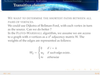 The Shortest Path Problem Single source For all vertices Fundamental Knowledge
Transitive closureTransitive closureTransitive closureTransitive closureTransitive closureTransitive closureTransitive closureTransitive closureTransitive closureTransitive closureTransitive closureTransitive closureTransitive closureTransitive closureTransitive closureTransitive closureTransitive closure
WE WANT TO DETERMINE THE SHORTEST PATHS BETWEEN ALL
PAIRS OF VERTICES.
We could use Dijkstra of Bellman-Ford, with each vertex in turn
as the source. Can we do better ?
In the FLOYD-WARSHALL algorithm, we assume we are access
to a graph with n vertices as a n2 adjacency matrix W. The
weights of the edges are represented as follows:
Wij =



0 if i = k
wij if such edge exists
∞ otherwise
.
GG | A.I. 32/42
 