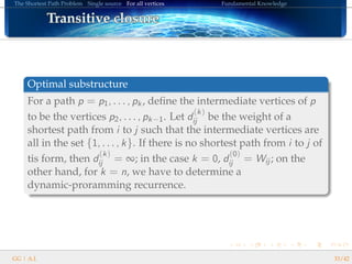 The Shortest Path Problem Single source For all vertices Fundamental Knowledge
Transitive closureTransitive closureTransitive closureTransitive closureTransitive closureTransitive closureTransitive closureTransitive closureTransitive closureTransitive closureTransitive closureTransitive closureTransitive closureTransitive closureTransitive closureTransitive closureTransitive closure
Optimal substructure
For a path p = p1, . . . , pk, deﬁne the intermediate vertices of p
to be the vertices p2, . . . , pk−1. Let d
(k)
ij be the weight of a
shortest path from i to j such that the intermediate vertices are
all in the set {1, . . . , k}. If there is no shortest path from i to j of
tis form, then d
(k)
ij = ∞; in the case k = 0, d
(0)
ij = Wij ; on the
other hand, for k = n, we have to determine a
dynamic-proramming recurrence.
GG | A.I. 33/42
 