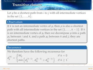 The Shortest Path Problem Single source For all vertices Fundamental Knowledge
Transitive closureTransitive closureTransitive closureTransitive closureTransitive closureTransitive closureTransitive closureTransitive closureTransitive closureTransitive closureTransitive closureTransitive closureTransitive closureTransitive closureTransitive closureTransitive closureTransitive closure
Let p be a shortest path from i to j with all intermediate vertices
in the set {1, . . . , k}.
Observation
If k is not an intermediate vertex of p, then p is also a shortest
path with all intermediate vertices in the set {1, . . . , k − 1}. If k
is an intermediate vertex of p, then we decompose p into a path
p1 between i and k, and a path p2 between k and j; they are
shortest paths.
Recurrence
We therefore have the following recurrence for
d
(k)
ij =
Wij if k = 0
min d
(k−1)
ij , d
(k−1)
ik + d
(k−1)
kj if k ≥ 1
.
GG | A.I. 34/42
 
