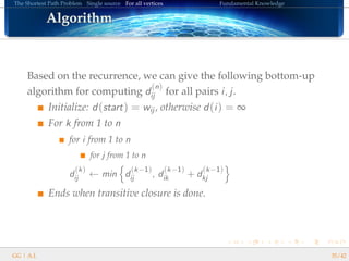 The Shortest Path Problem Single source For all vertices Fundamental Knowledge
AlgorithmAlgorithmAlgorithmAlgorithmAlgorithmAlgorithmAlgorithmAlgorithmAlgorithmAlgorithmAlgorithmAlgorithmAlgorithmAlgorithmAlgorithmAlgorithmAlgorithm
Based on the recurrence, we can give the following bottom-up
algorithm for computing d
(n)
ij for all pairs i, j.
Initialize: d(start) = wij , otherwise d(i) = ∞
For k from 1 to n
for i from 1 to n
for j from 1 to n
d
(k)
ij ← min d
(k−1)
ij , d
(k−1)
ik + d
(k−1)
kj
Ends when transitive closure is done.
GG | A.I. 35/42
 