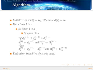 The Shortest Path Problem Single source For all vertices Fundamental Knowledge
AlgorithmAlgorithmAlgorithmAlgorithmAlgorithmAlgorithmAlgorithmAlgorithmAlgorithmAlgorithmAlgorithmAlgorithmAlgorithmAlgorithmAlgorithmAlgorithmAlgorithm
Initialize: d(start) = wij , otherwise d(i) = ∞
For k from 1 to n
for i from 1 to n
for j from 1 to n
° if d
(k−1)
ij ≤ d
(k−1)
ik + d
(k−1)
kj
d
(k)
ij ← d
(k−1)
ij and Π
(k)
ij ← Π
(k−1)
ij
° else
d
(k)
ij ← d
(k−1)
ik + d
(k−1)
kj and Π
(k)
ij ← Π
(k−1)
kj
Ends when transitive closure is done.
GG | A.I. 39/42
 