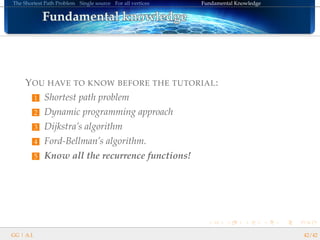 The Shortest Path Problem Single source For all vertices Fundamental Knowledge
Fundamental knowledgeFundamental knowledgeFundamental knowledgeFundamental knowledgeFundamental knowledgeFundamental knowledgeFundamental knowledgeFundamental knowledgeFundamental knowledgeFundamental knowledgeFundamental knowledgeFundamental knowledgeFundamental knowledgeFundamental knowledgeFundamental knowledgeFundamental knowledgeFundamental knowledge
YOU HAVE TO KNOW BEFORE THE TUTORIAL:
1 Shortest path problem
2 Dynamic programming approach
3 Dijkstra’s algorithm
4 Ford-Bellman’s algorithm.
5 Know all the recurrence functions!
GG | A.I. 42/42
 