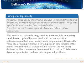 The Shortest Path Problem Single source For all vertices Fundamental Knowledge
Bellman’s Principle of OptimalityBellman’s Principle of OptimalityBellman’s Principle of OptimalityBellman’s Principle of OptimalityBellman’s Principle of OptimalityBellman’s Principle of OptimalityBellman’s Principle of OptimalityBellman’s Principle of OptimalityBellman’s Principle of OptimalityBellman’s Principle of OptimalityBellman’s Principle of OptimalityBellman’s Principle of OptimalityBellman’s Principle of OptimalityBellman’s Principle of OptimalityBellman’s Principle of OptimalityBellman’s Principle of OptimalityBellman’s Principle of Optimality
Principle of Optimality
An optimal policy has the property that whatever the initial state and initial
decision are, the remaining decisions must constitute an optimal policy with
regard to the state resulting from the ﬁrst decision.
A problem that can be broken apart like this is said to have optimal
substructure.
Also known as a dynamic programming equation, it is a necessary
condition for optimality associated with the mathematical
optimization method known as dynamic programming. It writes the
value of a decision problem at a certain point in time in terms of the
payoff from some initial choices and the value of the remaining
decision problem that results from those initial choices. This breaks a
dynamic optimization problem into simpler subproblems.
GG | A.I. 9/42
 