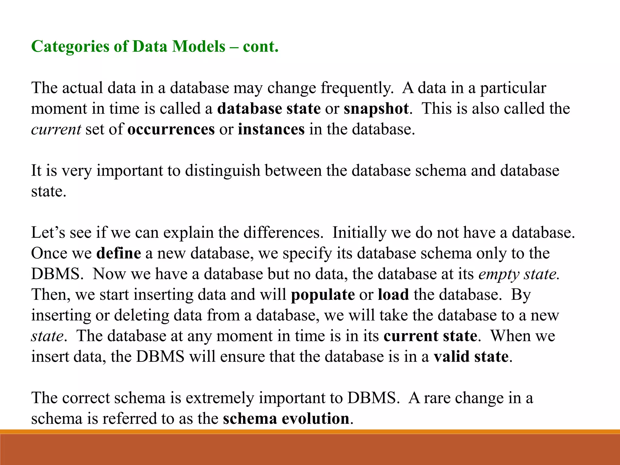 Categories of Data Models – cont.
The actual data in a database may change frequently. A data in a particular
moment in time is called a database state or snapshot. This is also called the
current set of occurrences or instances in the database.
It is very important to distinguish between the database schema and database
state.
Let’s see if we can explain the differences. Initially we do not have a database.
Once we define a new database, we specify its database schema only to the
DBMS. Now we have a database but no data, the database at its empty state.
Then, we start inserting data and will populate or load the database. By
inserting or deleting data from a database, we will take the database to a new
state. The database at any moment in time is in its current state. When we
insert data, the DBMS will ensure that the database is in a valid state.
The correct schema is extremely important to DBMS. A rare change in a
schema is referred to as the schema evolution.
 