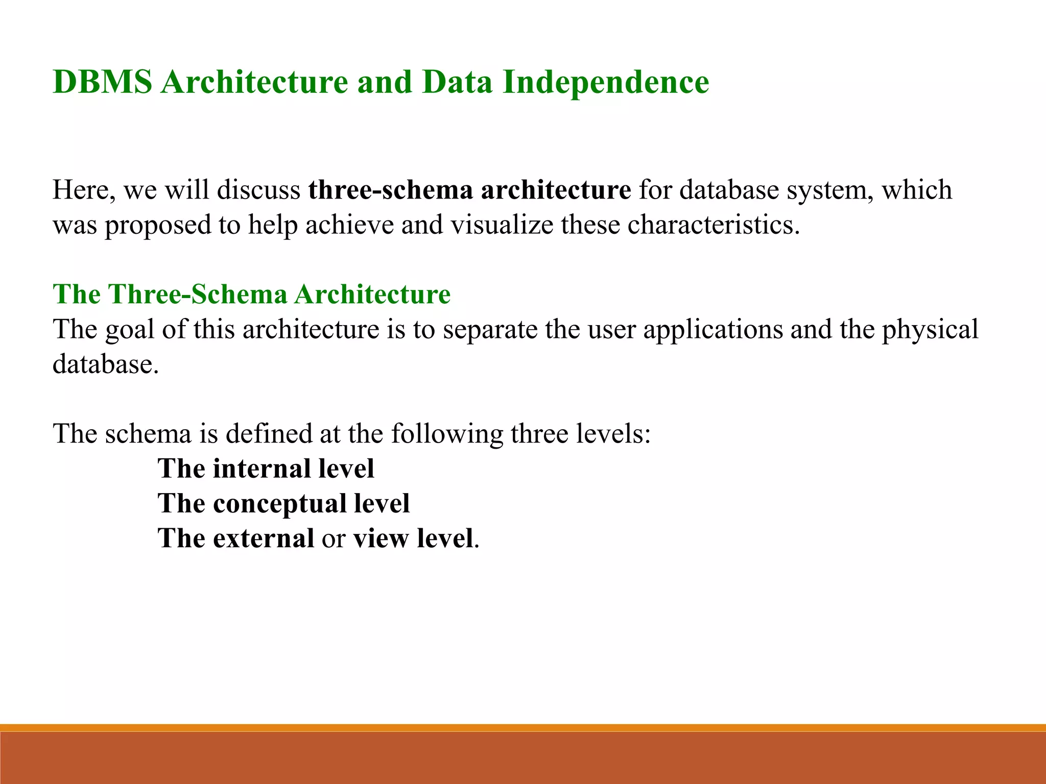 DBMS Architecture and Data Independence
Here, we will discuss three-schema architecture for database system, which
was proposed to help achieve and visualize these characteristics.
The Three-Schema Architecture
The goal of this architecture is to separate the user applications and the physical
database.
The schema is defined at the following three levels:
The internal level
The conceptual level
The external or view level.
 