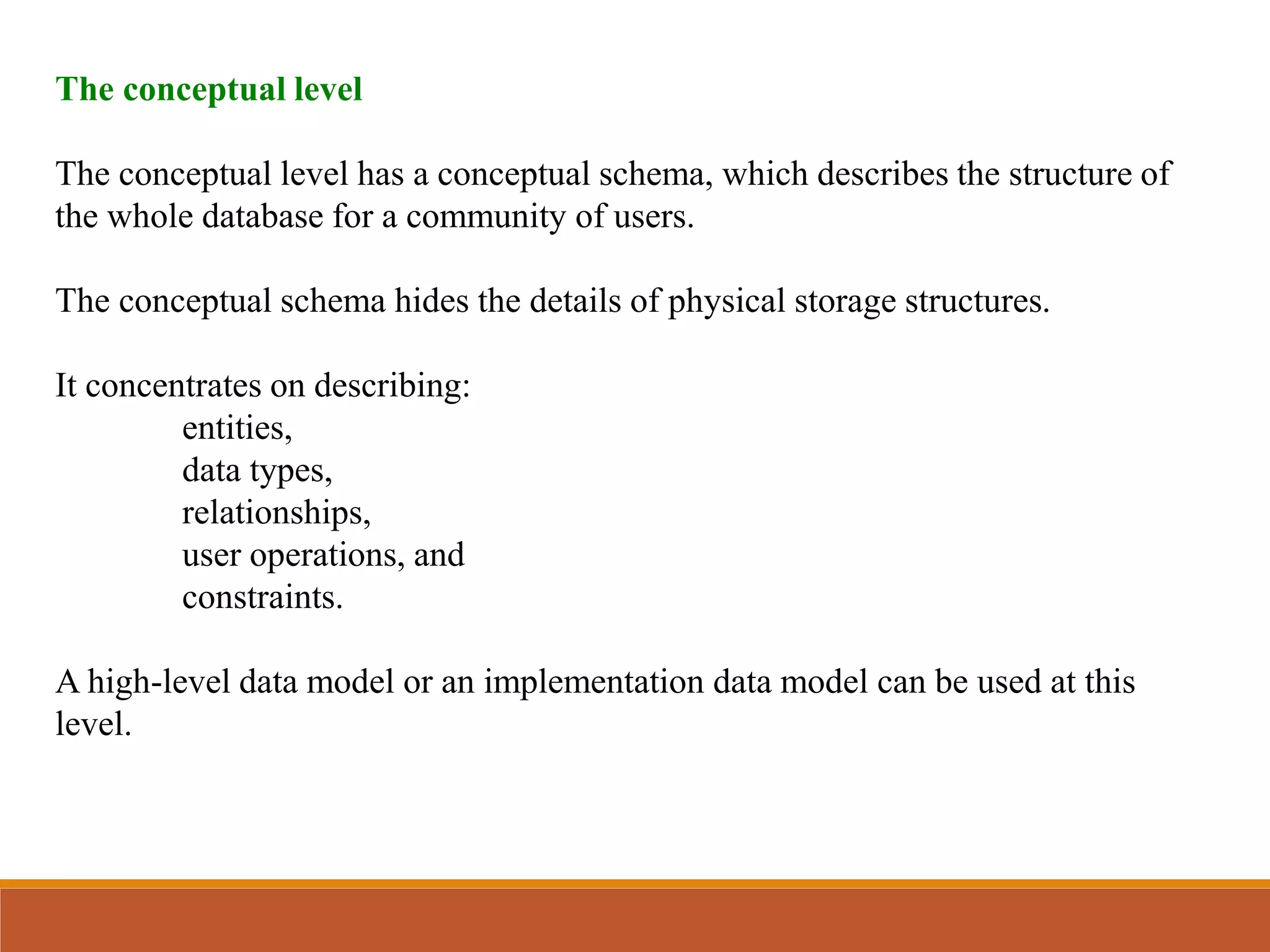 The conceptual level
The conceptual level has a conceptual schema, which describes the structure of
the whole database for a community of users.
The conceptual schema hides the details of physical storage structures.
It concentrates on describing:
entities,
data types,
relationships,
user operations, and
constraints.
A high-level data model or an implementation data model can be used at this
level.
 
