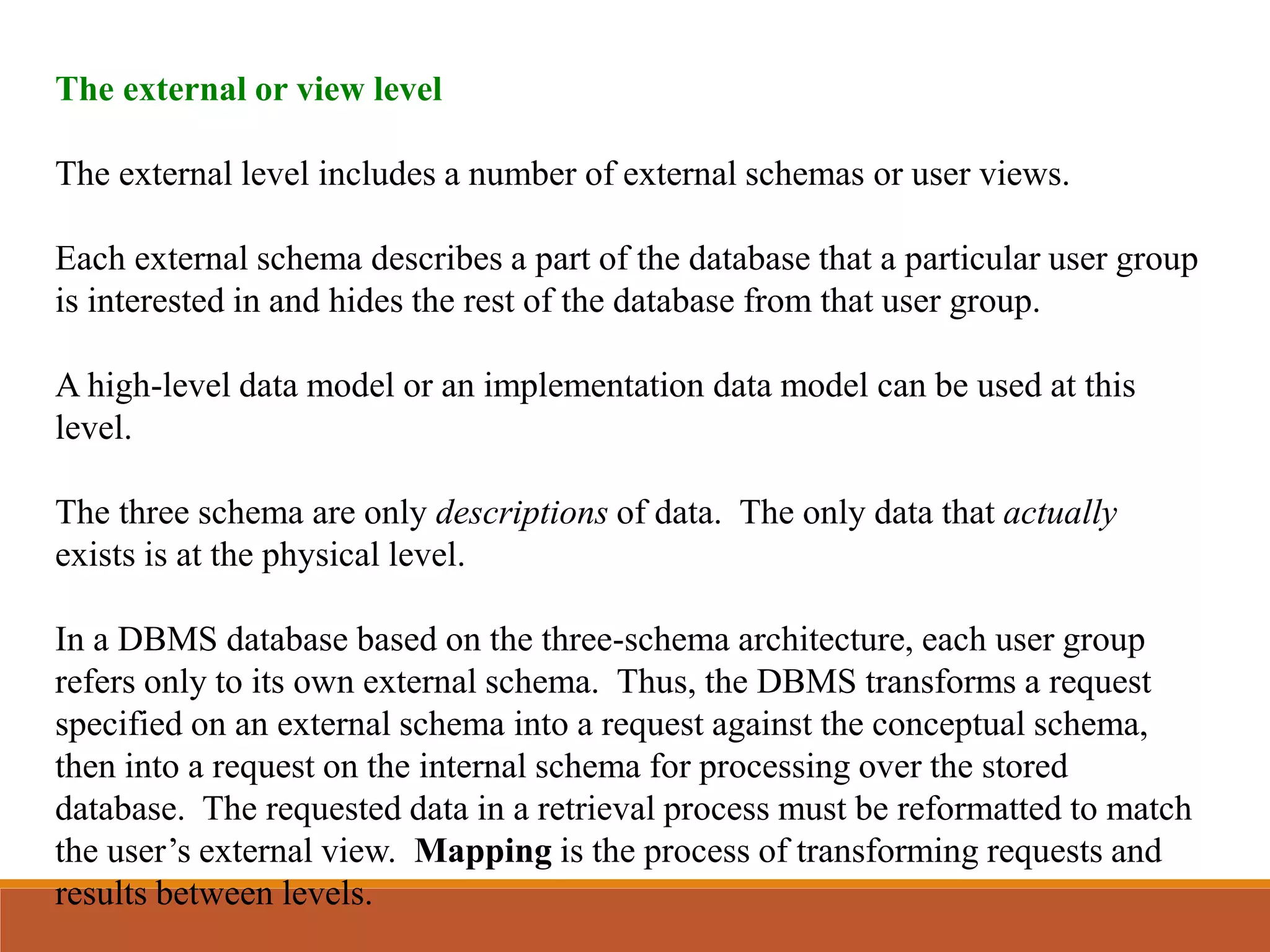 The external or view level
The external level includes a number of external schemas or user views.
Each external schema describes a part of the database that a particular user group
is interested in and hides the rest of the database from that user group.
A high-level data model or an implementation data model can be used at this
level.
The three schema are only descriptions of data. The only data that actually
exists is at the physical level.
In a DBMS database based on the three-schema architecture, each user group
refers only to its own external schema. Thus, the DBMS transforms a request
specified on an external schema into a request against the conceptual schema,
then into a request on the internal schema for processing over the stored
database. The requested data in a retrieval process must be reformatted to match
the user’s external view. Mapping is the process of transforming requests and
results between levels.
 