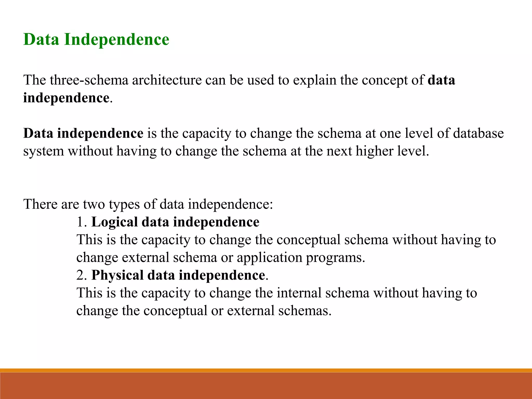 Data Independence
The three-schema architecture can be used to explain the concept of data
independence.
Data independence is the capacity to change the schema at one level of database
system without having to change the schema at the next higher level.
There are two types of data independence:
1. Logical data independence
This is the capacity to change the conceptual schema without having to
change external schema or application programs.
2. Physical data independence.
This is the capacity to change the internal schema without having to
change the conceptual or external schemas.
 