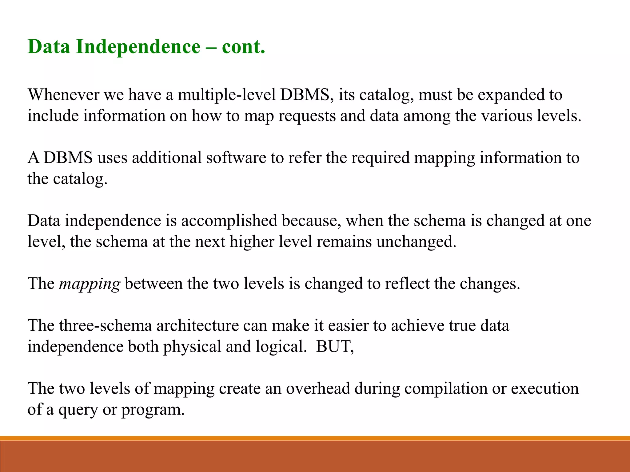 Data Independence – cont.
Whenever we have a multiple-level DBMS, its catalog, must be expanded to
include information on how to map requests and data among the various levels.
A DBMS uses additional software to refer the required mapping information to
the catalog.
Data independence is accomplished because, when the schema is changed at one
level, the schema at the next higher level remains unchanged.
The mapping between the two levels is changed to reflect the changes.
The three-schema architecture can make it easier to achieve true data
independence both physical and logical. BUT,
The two levels of mapping create an overhead during compilation or execution
of a query or program.
 