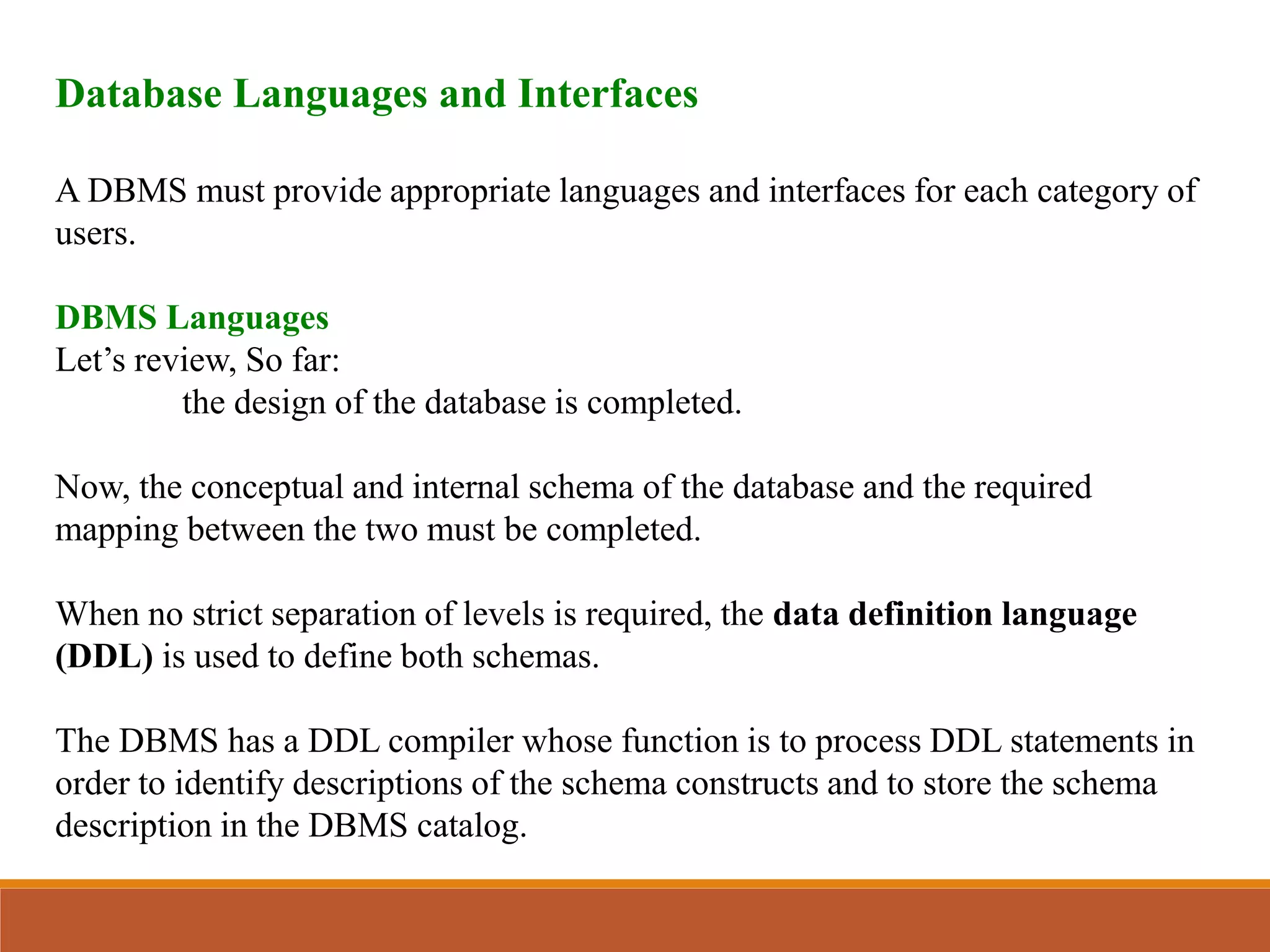 Database Languages and Interfaces
A DBMS must provide appropriate languages and interfaces for each category of
users.
DBMS Languages
Let’s review, So far:
the design of the database is completed.
Now, the conceptual and internal schema of the database and the required
mapping between the two must be completed.
When no strict separation of levels is required, the data definition language
(DDL) is used to define both schemas.
The DBMS has a DDL compiler whose function is to process DDL statements in
order to identify descriptions of the schema constructs and to store the schema
description in the DBMS catalog.
 