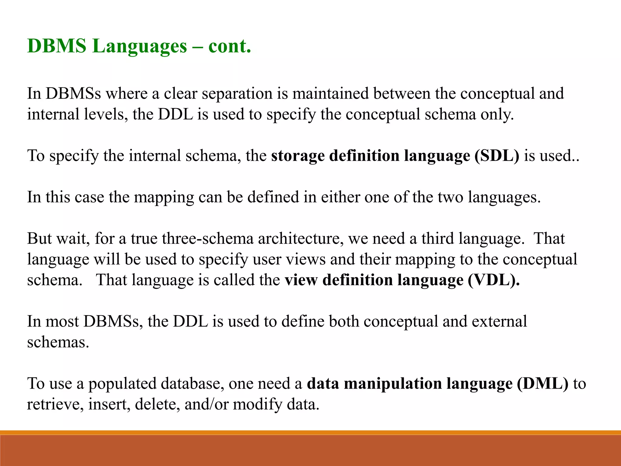 DBMS Languages – cont.
In DBMSs where a clear separation is maintained between the conceptual and
internal levels, the DDL is used to specify the conceptual schema only.
To specify the internal schema, the storage definition language (SDL) is used..
In this case the mapping can be defined in either one of the two languages.
But wait, for a true three-schema architecture, we need a third language. That
language will be used to specify user views and their mapping to the conceptual
schema. That language is called the view definition language (VDL).
In most DBMSs, the DDL is used to define both conceptual and external
schemas.
To use a populated database, one need a data manipulation language (DML) to
retrieve, insert, delete, and/or modify data.
 