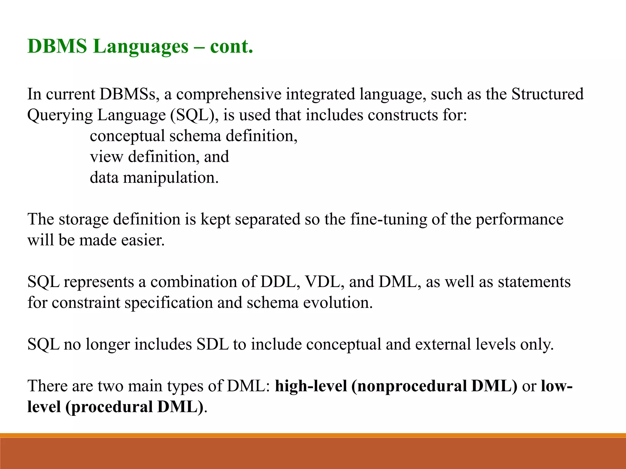 DBMS Languages – cont.
In current DBMSs, a comprehensive integrated language, such as the Structured
Querying Language (SQL), is used that includes constructs for:
conceptual schema definition,
view definition, and
data manipulation.
The storage definition is kept separated so the fine-tuning of the performance
will be made easier.
SQL represents a combination of DDL, VDL, and DML, as well as statements
for constraint specification and schema evolution.
SQL no longer includes SDL to include conceptual and external levels only.
There are two main types of DML: high-level (nonprocedural DML) or low-
level (procedural DML).
 