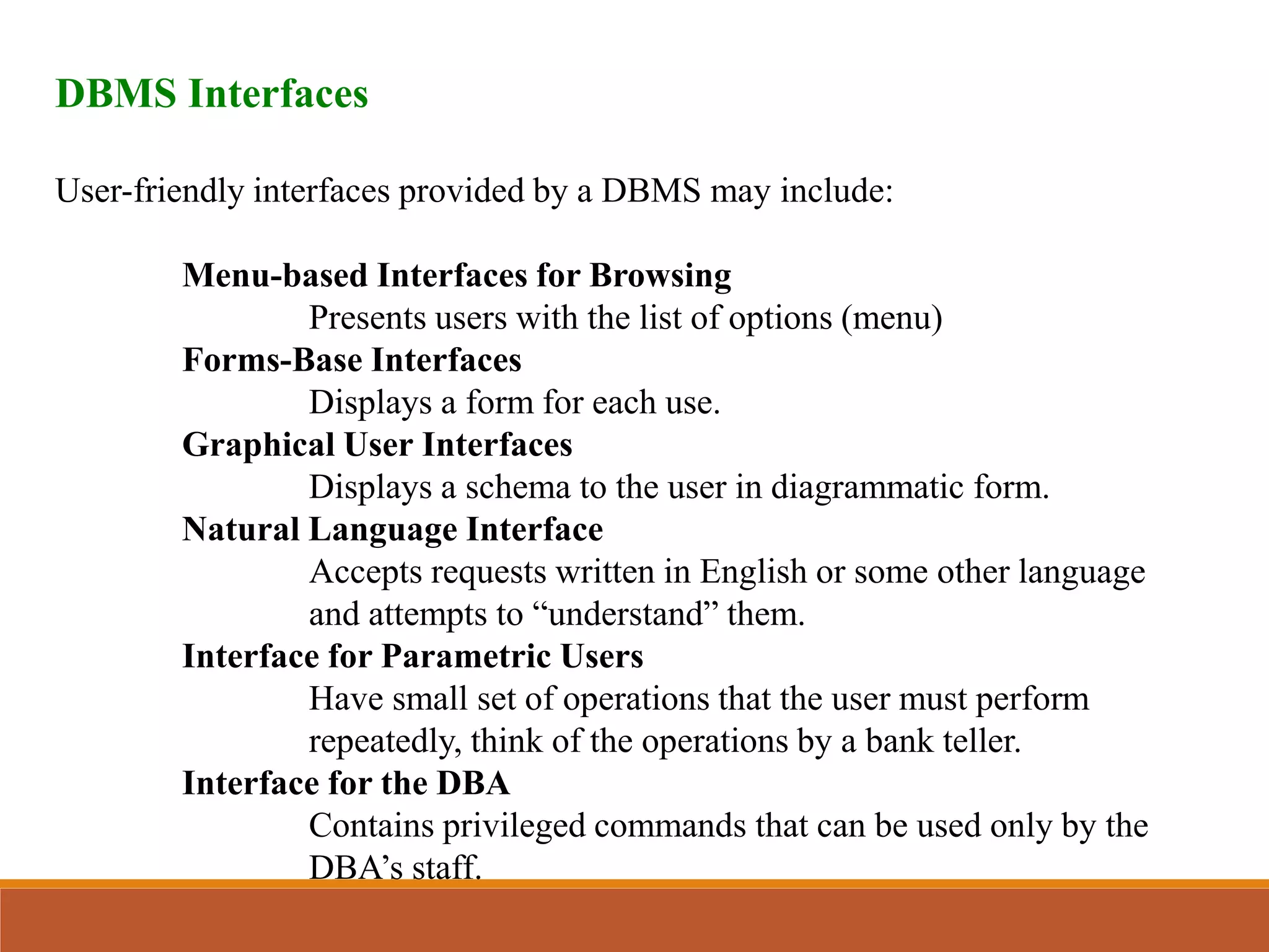 DBMS Interfaces
User-friendly interfaces provided by a DBMS may include:
Menu-based Interfaces for Browsing
Presents users with the list of options (menu)
Forms-Base Interfaces
Displays a form for each use.
Graphical User Interfaces
Displays a schema to the user in diagrammatic form.
Natural Language Interface
Accepts requests written in English or some other language
and attempts to “understand” them.
Interface for Parametric Users
Have small set of operations that the user must perform
repeatedly, think of the operations by a bank teller.
Interface for the DBA
Contains privileged commands that can be used only by the
DBA’s staff.
 
