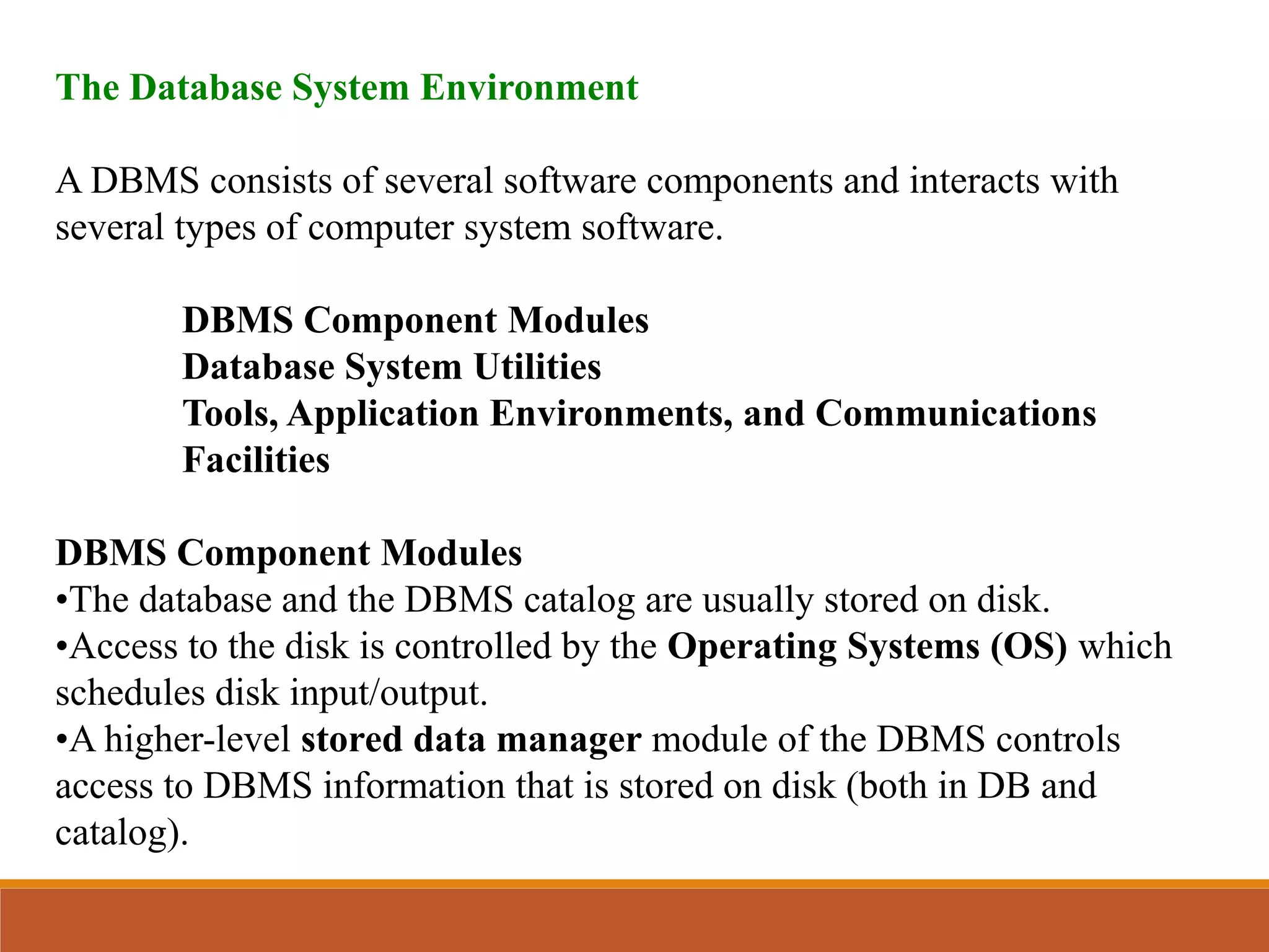 The Database System Environment
A DBMS consists of several software components and interacts with
several types of computer system software.
DBMS Component Modules
Database System Utilities
Tools, Application Environments, and Communications
Facilities
DBMS Component Modules
•The database and the DBMS catalog are usually stored on disk.
•Access to the disk is controlled by the Operating Systems (OS) which
schedules disk input/output.
•A higher-level stored data manager module of the DBMS controls
access to DBMS information that is stored on disk (both in DB and
catalog).
 