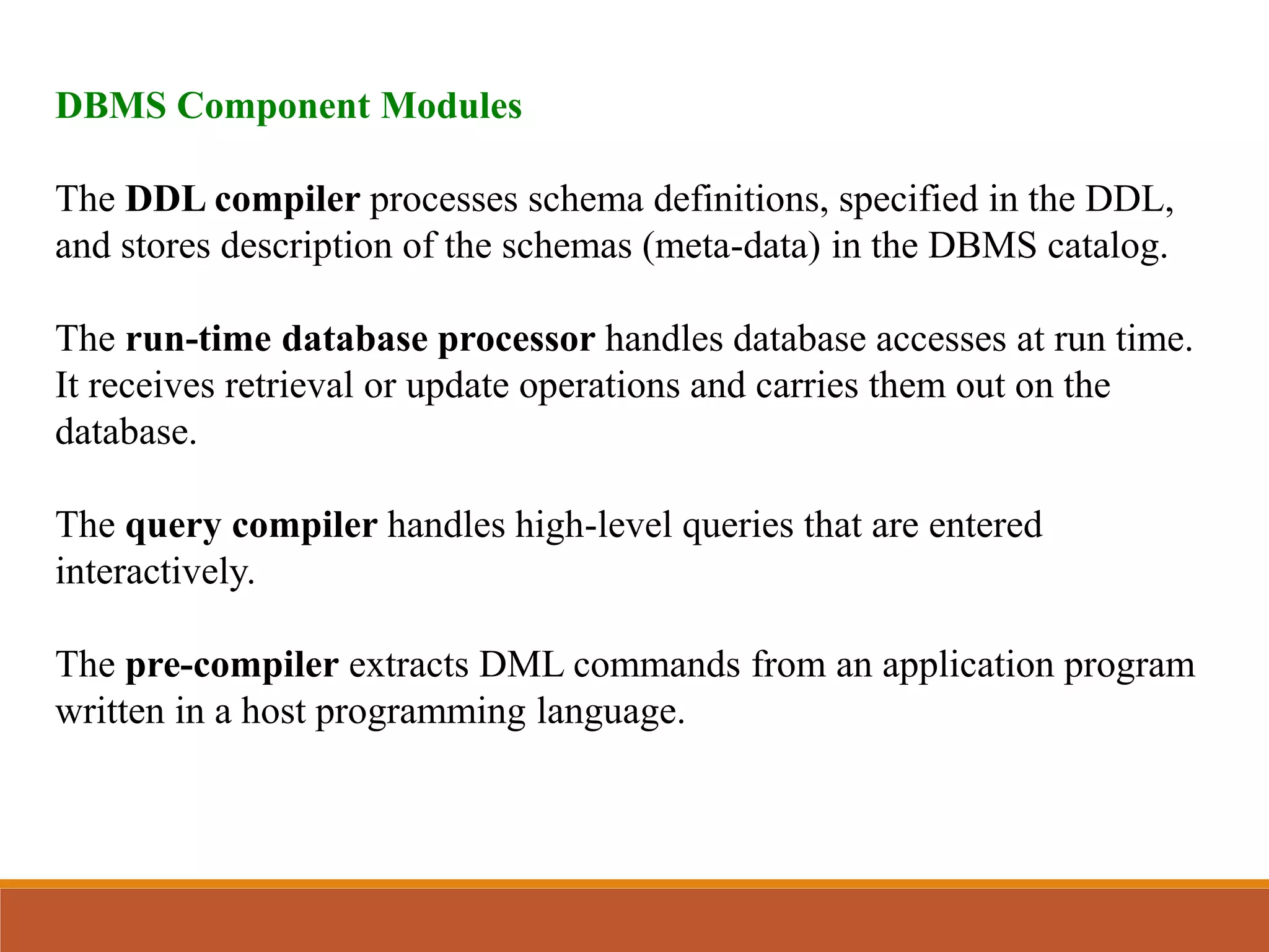 DBMS Component Modules
The DDL compiler processes schema definitions, specified in the DDL,
and stores description of the schemas (meta-data) in the DBMS catalog.
The run-time database processor handles database accesses at run time.
It receives retrieval or update operations and carries them out on the
database.
The query compiler handles high-level queries that are entered
interactively.
The pre-compiler extracts DML commands from an application program
written in a host programming language.
 