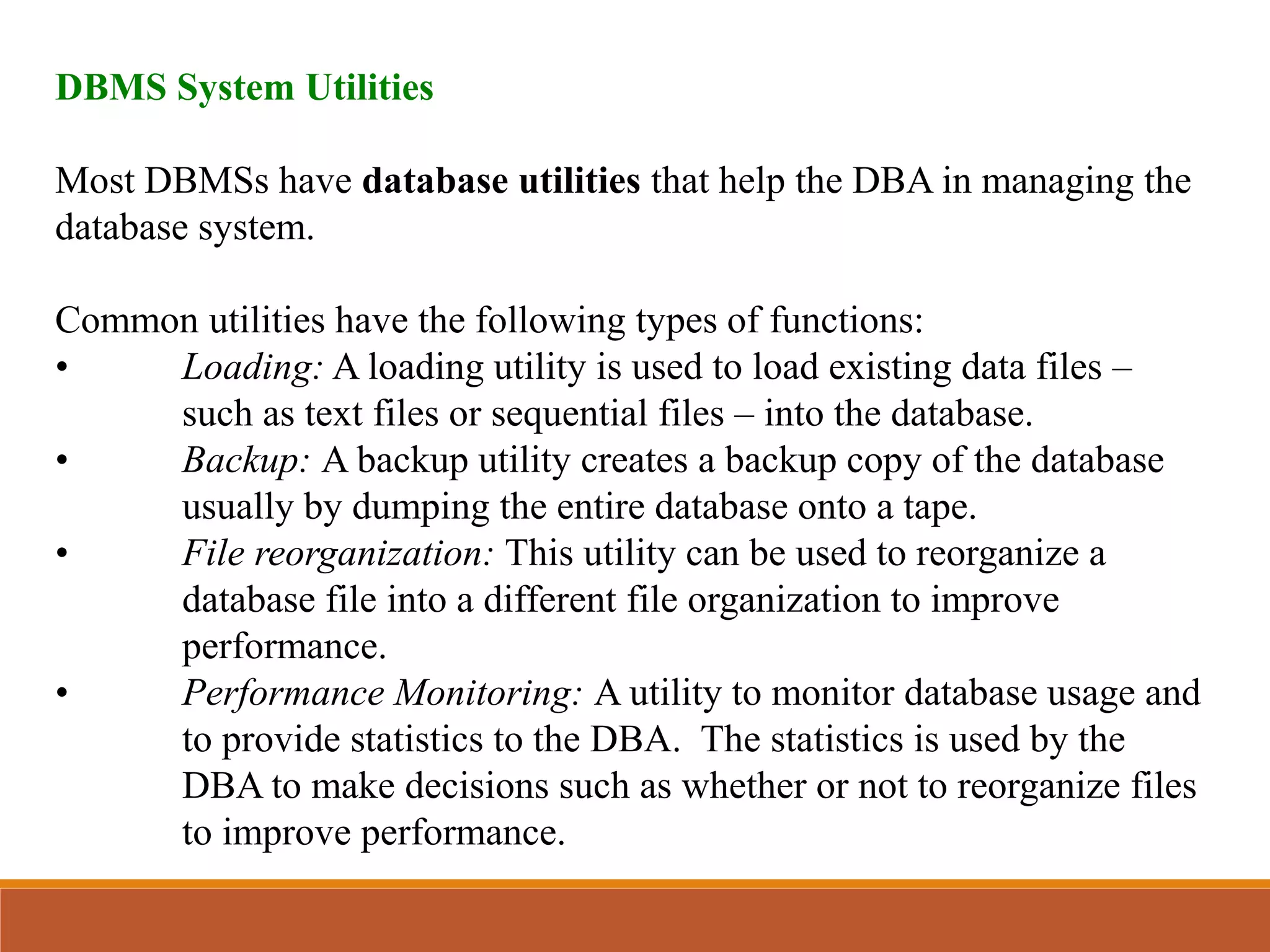 DBMS System Utilities
Most DBMSs have database utilities that help the DBA in managing the
database system.
Common utilities have the following types of functions:
• Loading: A loading utility is used to load existing data files –
such as text files or sequential files – into the database.
• Backup: A backup utility creates a backup copy of the database
usually by dumping the entire database onto a tape.
• File reorganization: This utility can be used to reorganize a
database file into a different file organization to improve
performance.
• Performance Monitoring: A utility to monitor database usage and
to provide statistics to the DBA. The statistics is used by the
DBA to make decisions such as whether or not to reorganize files
to improve performance.
 