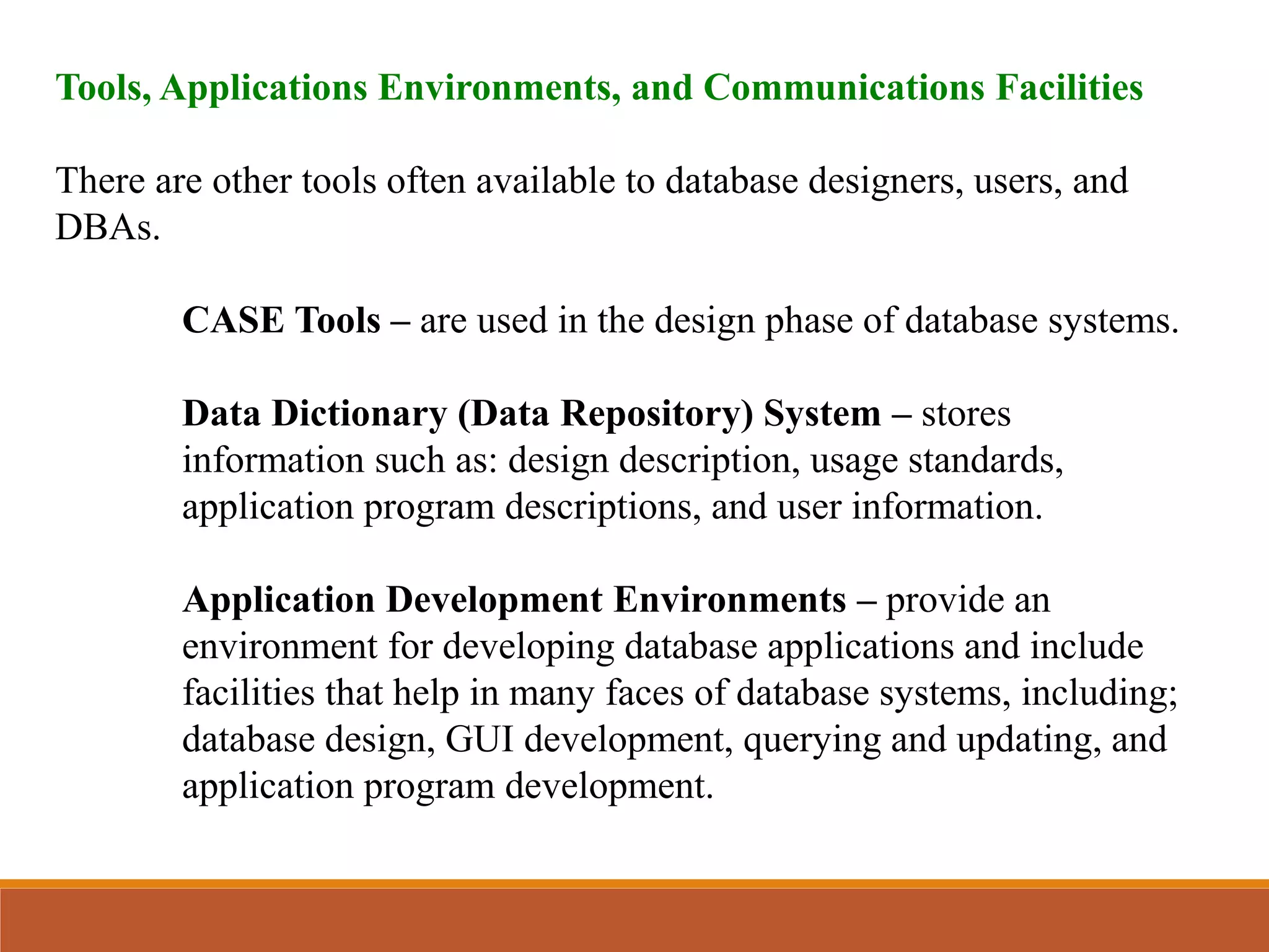 Tools, Applications Environments, and Communications Facilities
There are other tools often available to database designers, users, and
DBAs.
CASE Tools – are used in the design phase of database systems.
Data Dictionary (Data Repository) System – stores
information such as: design description, usage standards,
application program descriptions, and user information.
Application Development Environments – provide an
environment for developing database applications and include
facilities that help in many faces of database systems, including;
database design, GUI development, querying and updating, and
application program development.
 