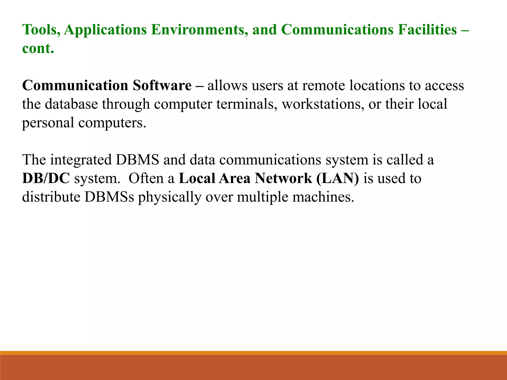 Tools, Applications Environments, and Communications Facilities –
cont.
Communication Software – allows users at remote locations to access
the database through computer terminals, workstations, or their local
personal computers.
The integrated DBMS and data communications system is called a
DB/DC system. Often a Local Area Network (LAN) is used to
distribute DBMSs physically over multiple machines.
 