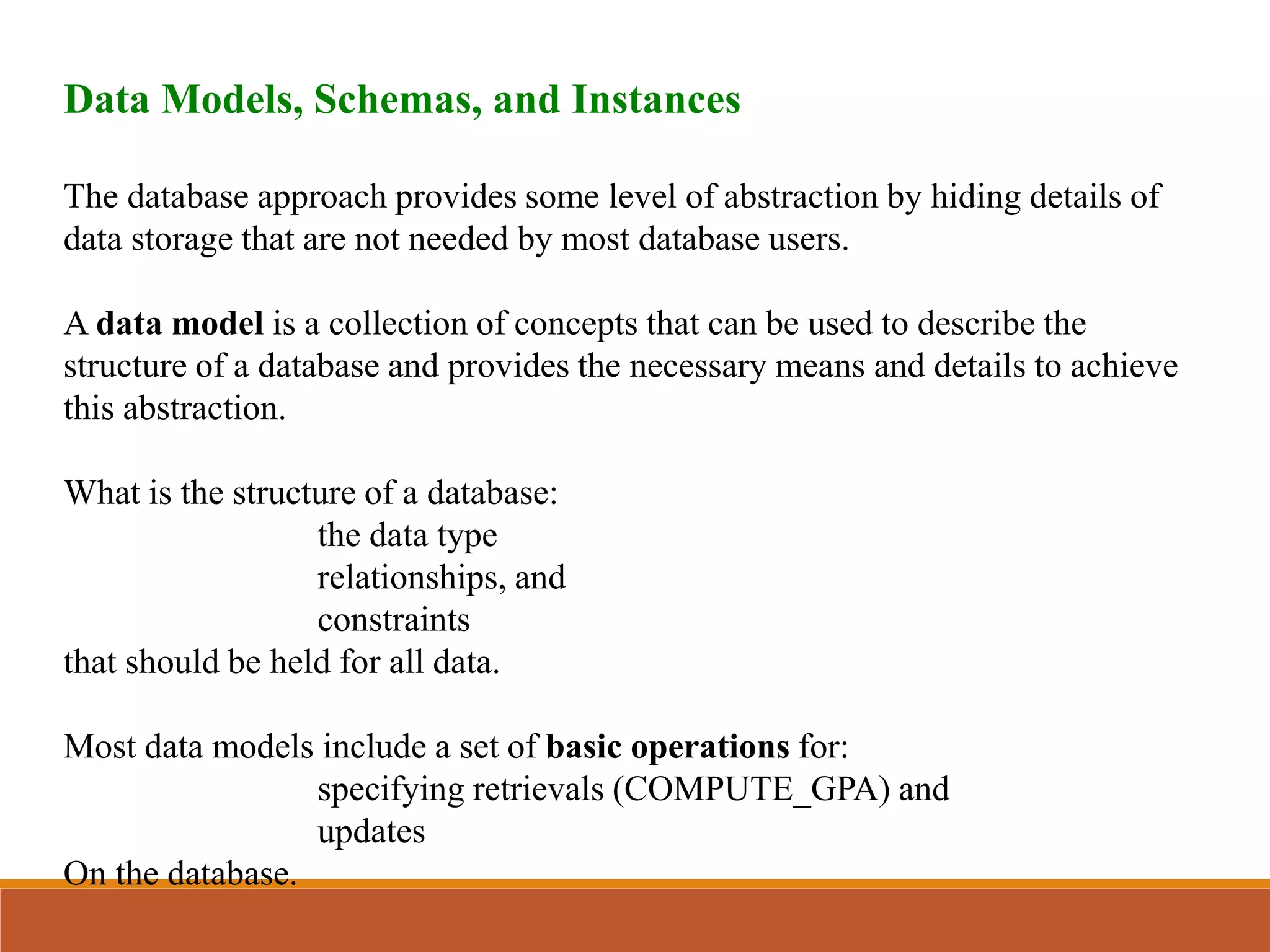 Data Models, Schemas, and Instances
The database approach provides some level of abstraction by hiding details of
data storage that are not needed by most database users.
A data model is a collection of concepts that can be used to describe the
structure of a database and provides the necessary means and details to achieve
this abstraction.
What is the structure of a database:
the data type
relationships, and
constraints
that should be held for all data.
Most data models include a set of basic operations for:
specifying retrievals (COMPUTE_GPA) and
updates
On the database.
 