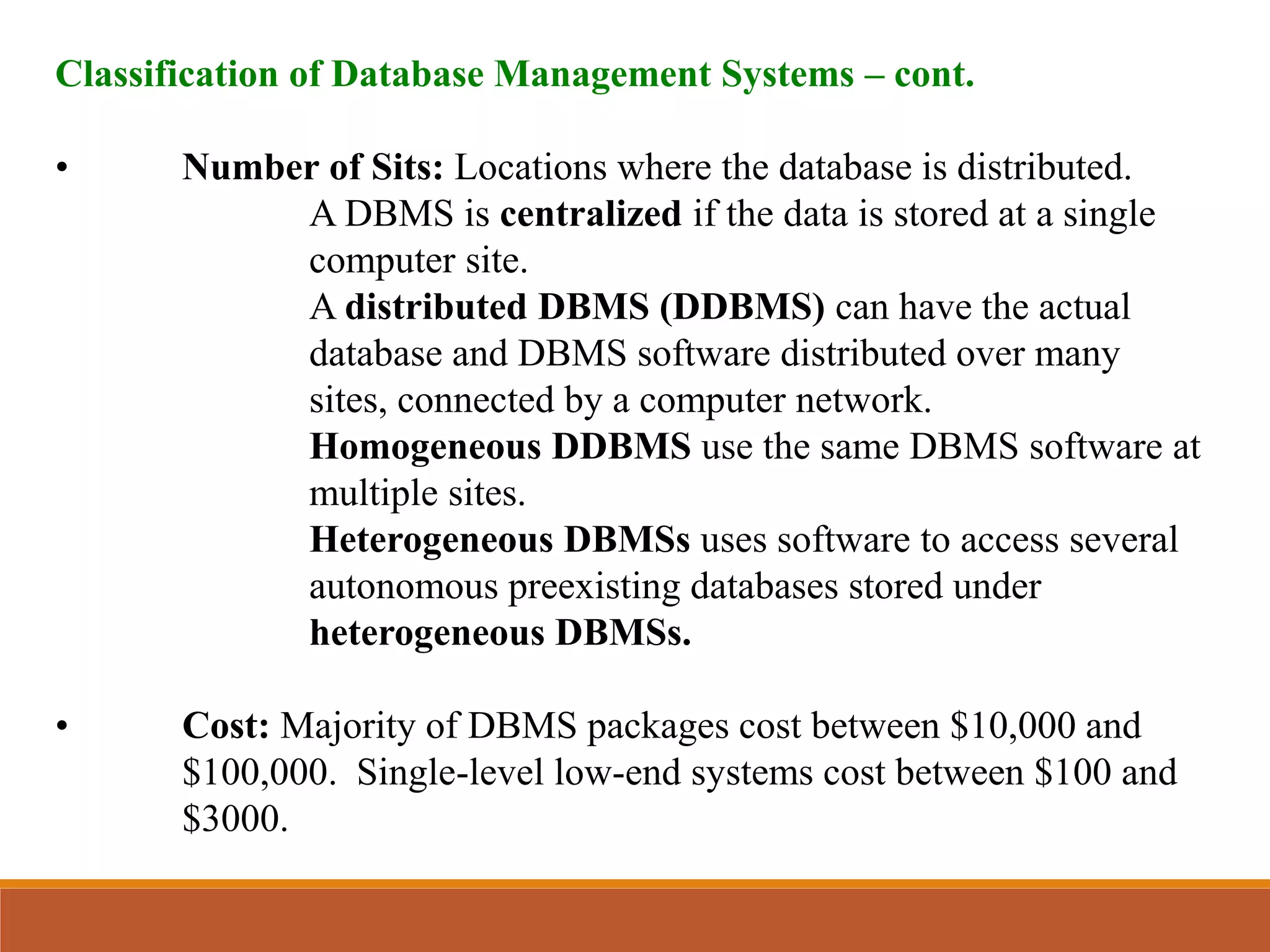 Classification of Database Management Systems – cont.
• Number of Sits: Locations where the database is distributed.
A DBMS is centralized if the data is stored at a single
computer site.
A distributed DBMS (DDBMS) can have the actual
database and DBMS software distributed over many
sites, connected by a computer network.
Homogeneous DDBMS use the same DBMS software at
multiple sites.
Heterogeneous DBMSs uses software to access several
autonomous preexisting databases stored under
heterogeneous DBMSs.
• Cost: Majority of DBMS packages cost between $10,000 and
$100,000. Single-level low-end systems cost between $100 and
$3000.
 