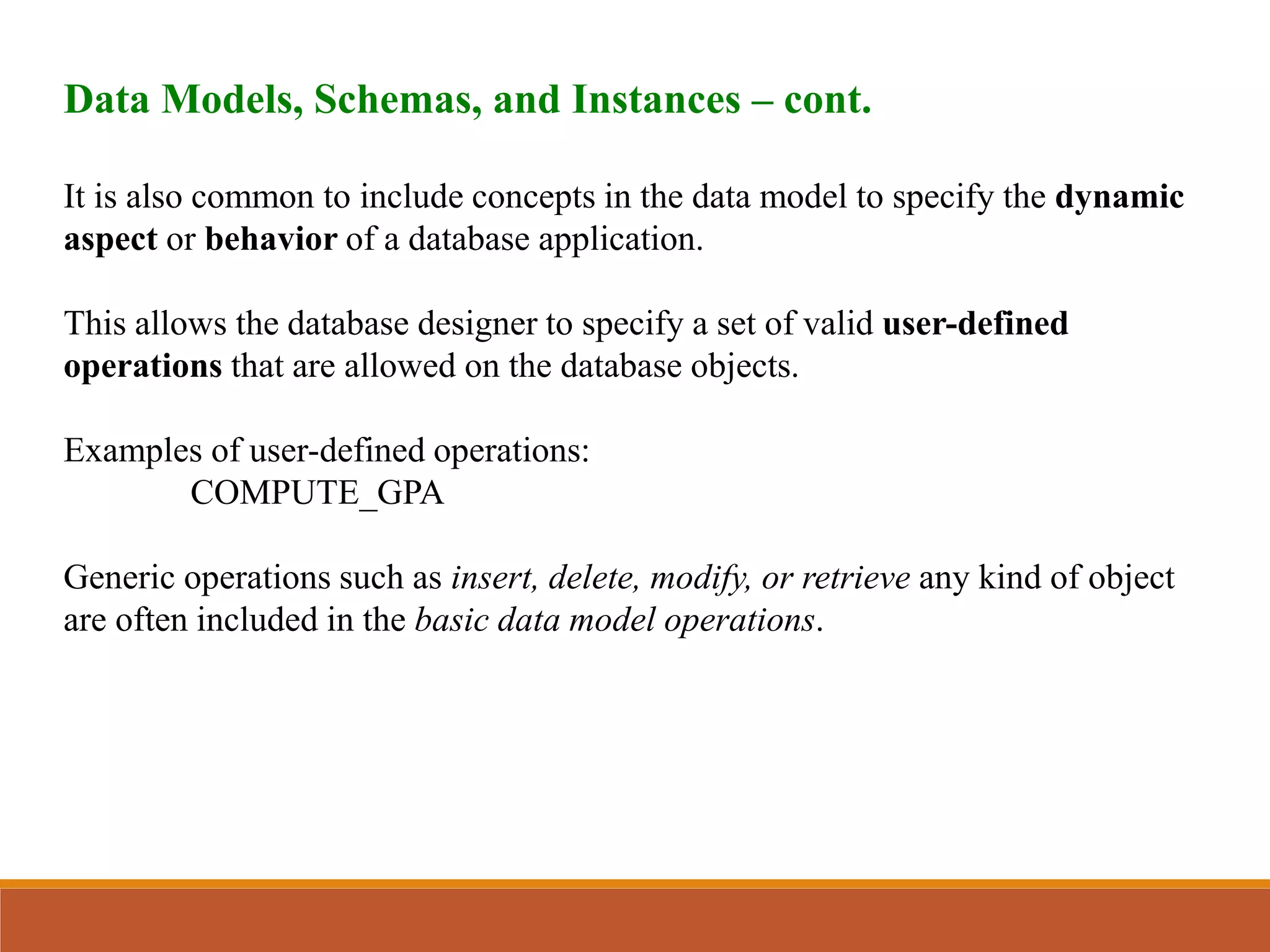 Data Models, Schemas, and Instances – cont.
It is also common to include concepts in the data model to specify the dynamic
aspect or behavior of a database application.
This allows the database designer to specify a set of valid user-defined
operations that are allowed on the database objects.
Examples of user-defined operations:
COMPUTE_GPA
Generic operations such as insert, delete, modify, or retrieve any kind of object
are often included in the basic data model operations.
 
