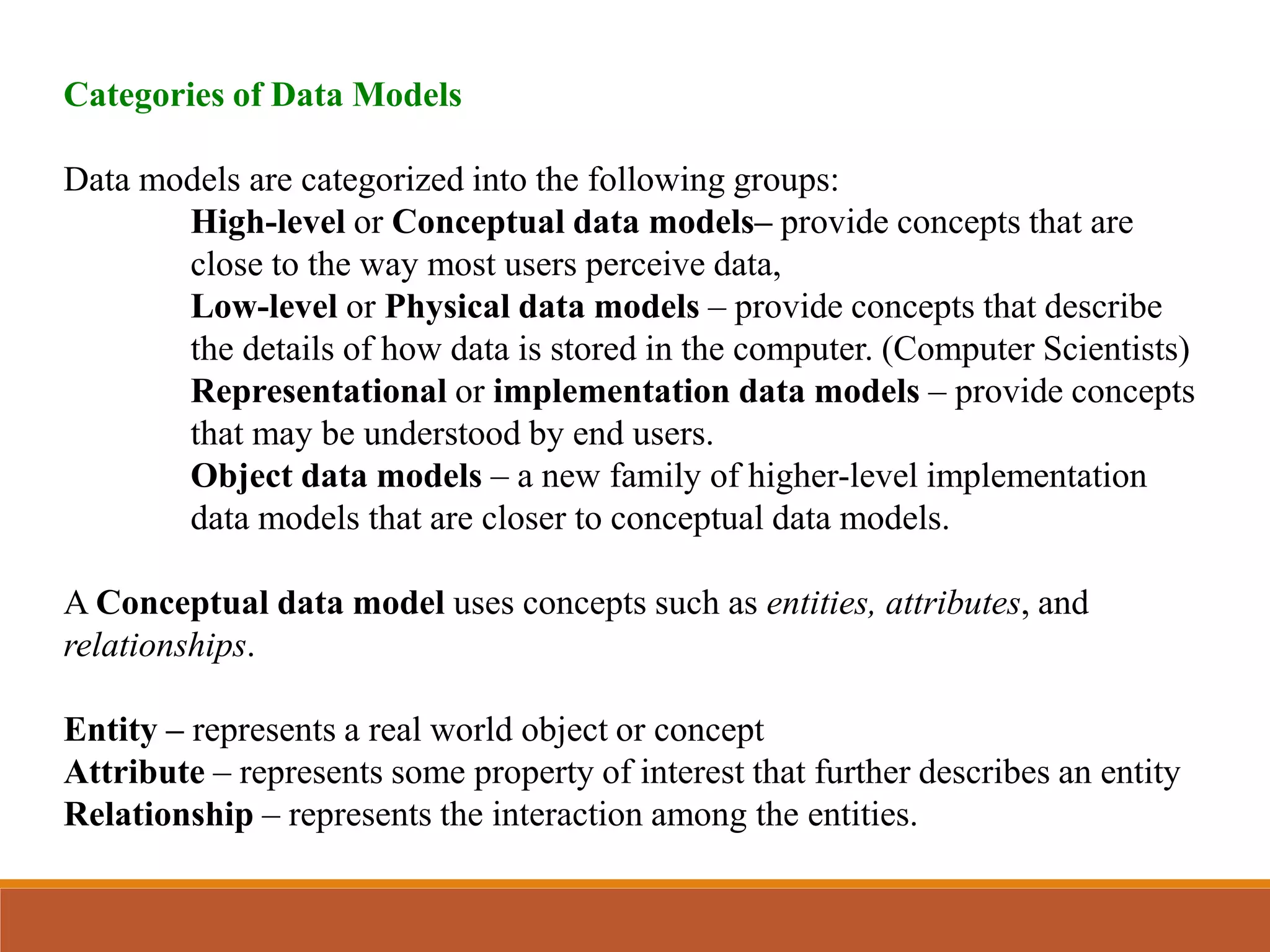Categories of Data Models
Data models are categorized into the following groups:
High-level or Conceptual data models– provide concepts that are
close to the way most users perceive data,
Low-level or Physical data models – provide concepts that describe
the details of how data is stored in the computer. (Computer Scientists)
Representational or implementation data models – provide concepts
that may be understood by end users.
Object data models – a new family of higher-level implementation
data models that are closer to conceptual data models.
A Conceptual data model uses concepts such as entities, attributes, and
relationships.
Entity – represents a real world object or concept
Attribute – represents some property of interest that further describes an entity
Relationship – represents the interaction among the entities.
 