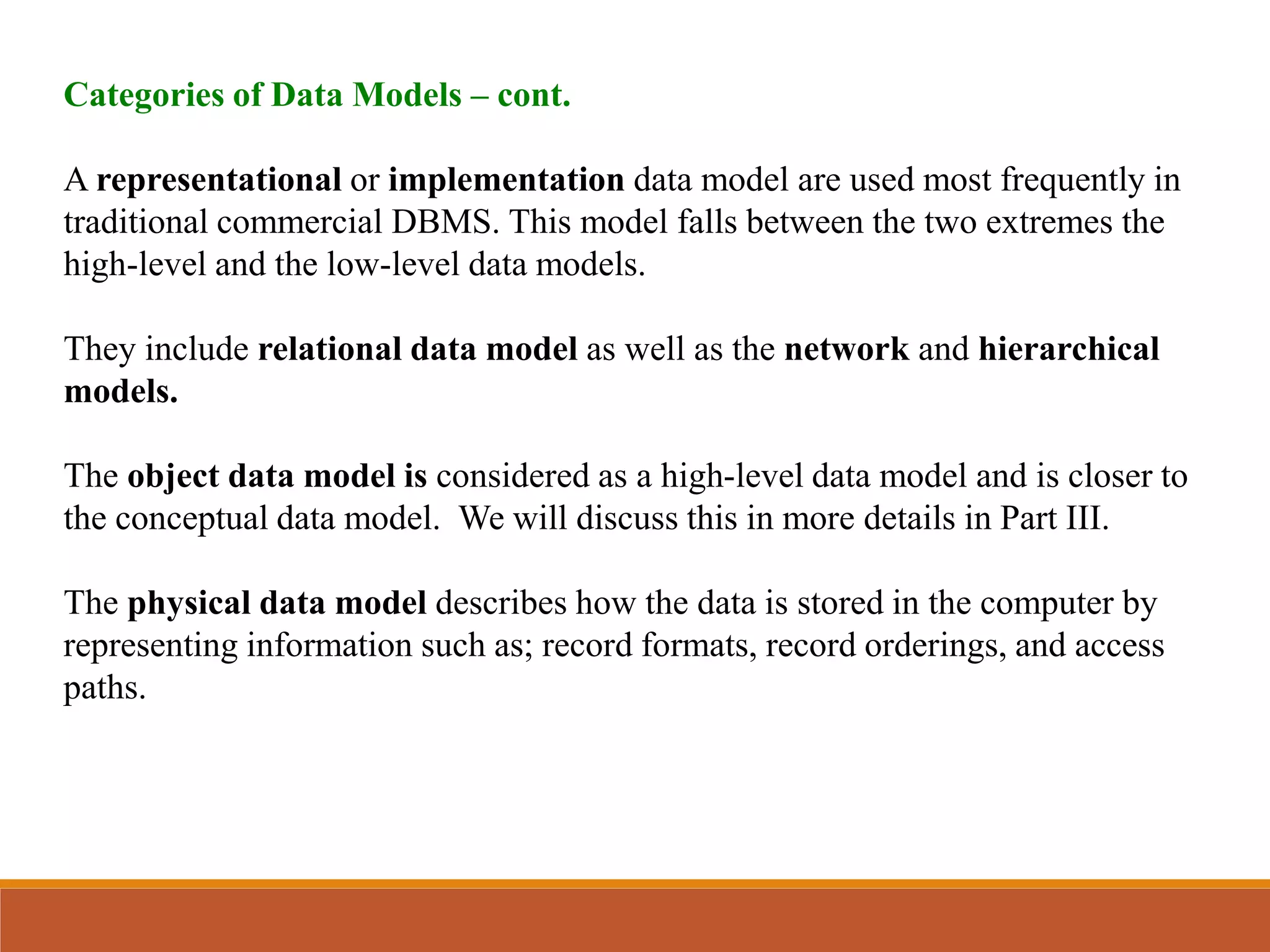Categories of Data Models – cont.
A representational or implementation data model are used most frequently in
traditional commercial DBMS. This model falls between the two extremes the
high-level and the low-level data models.
They include relational data model as well as the network and hierarchical
models.
The object data model is considered as a high-level data model and is closer to
the conceptual data model. We will discuss this in more details in Part III.
The physical data model describes how the data is stored in the computer by
representing information such as; record formats, record orderings, and access
paths.
 