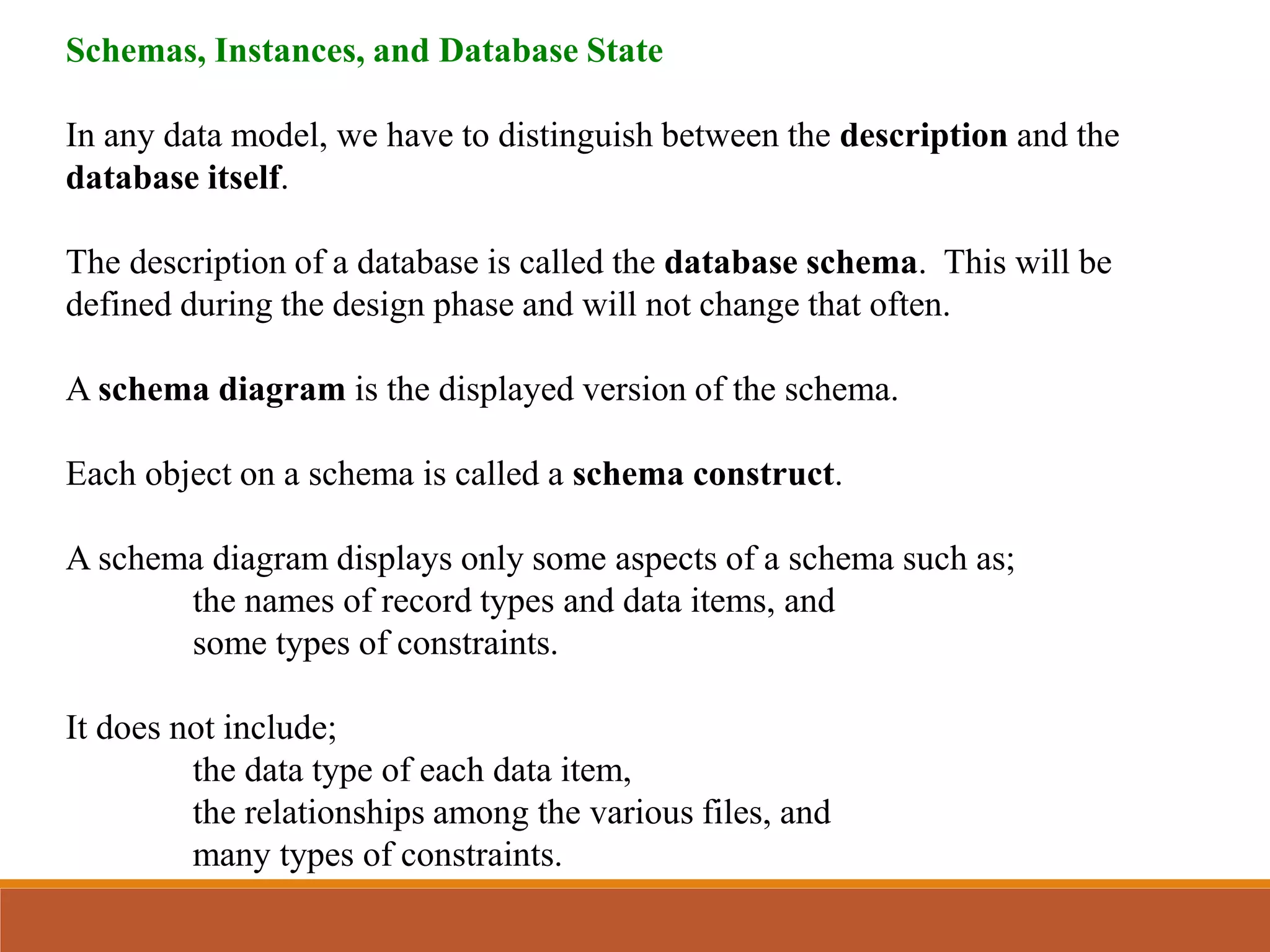 Schemas, Instances, and Database State
In any data model, we have to distinguish between the description and the
database itself.
The description of a database is called the database schema. This will be
defined during the design phase and will not change that often.
A schema diagram is the displayed version of the schema.
Each object on a schema is called a schema construct.
A schema diagram displays only some aspects of a schema such as;
the names of record types and data items, and
some types of constraints.
It does not include;
the data type of each data item,
the relationships among the various files, and
many types of constraints.
 