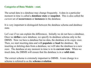 Categories of Data Models – cont.
The actual data in a database may change frequently. A data in a particular
moment in time is called a database state or snapshot. This is also called the
current set of occurrences or instances in the database.
It is very important to distinguish between the database schema and database
state.
Let’s see if we can explain the differences. Initially we do not have a database.
Once we define a new database, we specify its database schema only to the
DBMS. Now we have a database but no data, the database at its empty state.
Then, we start inserting data and will populate or load the database. By
inserting or deleting data from a database, we will take the database to a new
state. The database at any moment in time is in its current state. When we
insert data, the DBMS will ensure that the database is in a valid state.
The correct schema is extremely important to DBMS. A rare change in a
schema is referred to as the schema evolution.
 