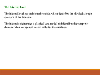 The Internal level
The internal level has an internal schema, which describes the physical storage
structure of the database.
The internal schema uses a physical data model and describes the complete
details of data storage and access paths for the database.
 