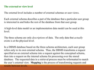 The external or view level
The external level includes a number of external schemas or user views.
Each external schema describes a part of the database that a particular user group
is interested in and hides the rest of the database from that user group.
A high-level data model or an implementation data model can be used at this
level.
The three schema are only descriptions of data. The only data that actually
exists is at the physical level.
In a DBMS database based on the three-schema architecture, each user group
refers only to its own external schema. Thus, the DBMS transforms a request
specified on an external schema into a request against the conceptual schema,
then into a request on the internal schema for processing over the stored
database. The requested data in a retrieval process must be reformatted to match
the user’s external view. Mapping is the process of transforming requests and
results between levels.
 